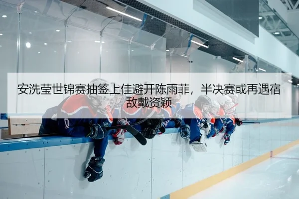 安洗莹世锦赛抽签上佳避开陈雨菲，半决赛或再遇宿敌戴资颖