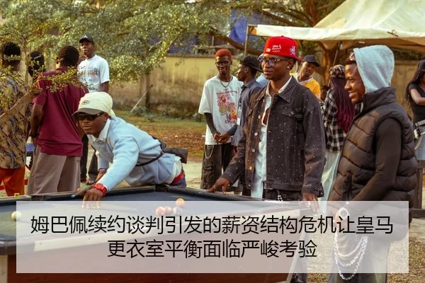 姆巴佩续约谈判引发的薪资结构危机让皇马更衣室平衡面临严峻考验